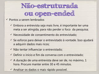 Não-estruturada
ou open-ended
 Pontos a serem lembrados
 Embora a entrevista seja mais livre, é importante ter uma
meta a ser atingida, para não perder o foco da pesquisa;
 Necessidade de consentimento do entrevistado;
 Se esforce para deixar o entrevistado à vontade. Isso ajudará
a adquirir dados mais ricos;
 Não tentar influenciar o entrevistado;
 Definir o início e fim da conversa com o entrevistado;
 A duração de uma entrevista deve ser de, no máximo, 1
hora. Procure manter entre 30 e 45 minutos.
 Analisar os dados o mais rápido possível.
 