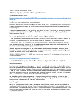-Apoye el estilo de aprendizaje de su hijo.
-Hable en un lenguaje que lo aliente. -Reforzar el aprendizaje en casa
-Fomentar las fotalezas de su hijo.
http://www.uisd.net/wp-content/uploads/2009/10/7-maneras-probadas-de-motivar-a-los-ninos-a-rendir-mejor-en-la-
escuela.pdf
3. ¿Cómo es el desarrollo social de un niño de 0 a 6 años?
Se inicia en el nacimiento, Destaca la importancia del primer año de vida ya que estas capacidades están implicadas
en los conflictos displacenteros y en las reacciones placenteras. Ambos están ligados a las necesidades básicas de
índole fisiológicas.
El niño empieza a socializarse por la necesidad que tiene de que los adultos le satisfagan sus necesidades (alimento,
protección, higiene...). Necesita a los adultos y ellos le irán introduciendo en los valores. Normas, actitudes a
interiorizar (Herencia Social).
Los primeros agentes sociales son la familia y luego, la escuela y el grupo de iguales.
A partir de los 6 meses distingue a personas concretas y procura su compañía mediante las llamadas Conductas de
Interacción Privilegiada estableciendo así un Vínculo de Apego. Su vida afectiva se reduce a emociones.
A los 8 meses ya teme a los desconocidos y reacciona de forma distinta si es o no conocida la persona con la que
trata. El Apego, junto con la amistad, son los vínculos afectivos básicos que denotan una tendencia a procurar la
proximidad de otros miembros con los que se siente más cerca.
Según se desarrollen estas relaciones con las figuras de apego dependerán sus sentimientos, seguridad, placer,
bienestar... Durante el primer año se va formando, en el segundo se consolida, y de ahí en adelante las figuras de
apego se van alejando ya que el niño va adquiriendo autonomía.
PERIODO PREOPERACIONAL ( 2 - 6 AÑOS) Es en este momento cuando el niño comienza a poner los cimientos de
su personalidad futura.
http://html.rincondelvago.com/ninos-de-0-a-6-anos.html
4. ¿Qué habilidades tienen los niños de 0 a 6 años, cuales son sus etapas de desarrollo físico y cognitivo?
Desarrollo físico y motor
Durante los años de juego, los niños adelgazan y crecen y la grasa del bebé se convierte en músculo. Se modifican
muchas de las características diferenciales del niño pequeño, desaparece el vientre prominente, la cara ya no es tan
redondeada, las extremidades se alargan y las dimensiones de la cabeza se hacen más proporcionadas con respecto
al resto del cuerpo. El centro de gravedad se desplaza desde el esternón hacia el ombligo, lo que permite desarrollar
numerosas habilidades motoras que le van a ser de gran utilidad, ya que tienen un papel importante en los juegos, y
estos a su vez son los que permiten al pequeño una correcta socialización.
Las habilidades motoras de los niños aumentan a esta edad considerablemente debido a la combinación de la
maduración cerebral, la motivación y la práctica, ya que la mayoría de los juegos y actividades que se realizan en
este periodo van acompañados de un importante movimiento físico.
Desarollo cognitivo
Otro de los cambios internos que va a afectar al desarrollo externo del niño comienza después del primer año de
vida. La proliferación de neuronas aumenta el crecimiento del encéfalo, y se produce la mielinización. La mielina es
un revestimiento que cubre los axones y que acelera la transmisión de impulsos nerviosos entre las neuronas. Si bien
los efectos más notables de esta son más visibles durante la primera infancia, la mielinización continúa durante un
mayor periodo de tiempo.
 