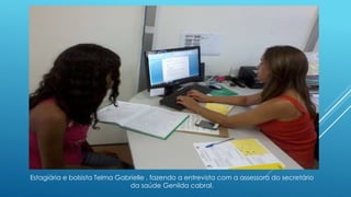 Estagiária e bolsista Telma Gabrielle , fazendo a entrevista com a assessora do secretário 
da saúde Genilda cabral. 
 