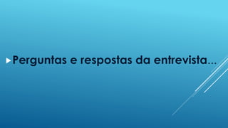 Perguntas e respostas da entrevista... 
 