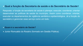 Qual a função da Secretaria de saúde e do Secretário de Saúde? 
Resposta: a função da secretaria de saúde é planejar, executar, coordenar, orientar 
desenvolver as políticas de saúde do município. Assim como coordenar, orientar, 
executar os departamentos de vigilância sanitária e epidemiológica. Já a função do 
secretário é gerenciar esse serviço como um todo. 
 Quem é o secretário de Saúde? 
 Junior Romualdo do Rosário (formado em Gestão Pública). 
 