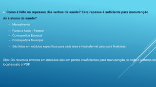  Como é feito os repasses das verbas da saúde? Este repasse é suficiente para manutenção 
do sistema de saúde? 
• Mensalmente 
• Fundo a fundo - Federal 
• Contrapartida Estadual 
• Contrapartida Municipal 
• São feitos em módulos específicos para cada área e intransferível para outra finalidade. 
Obs: Os recursos embora em módulos são em partes insuficientes para manutenção de todo o sistema de local exceto o PSF. 
 