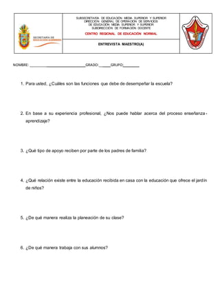 NOMBRE: _____________________________GRADO:______GRUPO:________
1. Para usted, ¿Cuáles son las funciones que debe de desempeñar la escuela?
2. En base a su experiencia profesional, ¿Nos puede hablar acerca del proceso enseñanza -
aprendizaje?
3. ¿Qué tipo de apoyo reciben por parte de los padres de familia?
4. ¿Qué relación existe entre la educación recibida en casa con la educación que ofrece el jardín
de niños?
5. ¿De qué manera realiza la planeación de su clase?
6. ¿De qué manera trabaja con sus alumnos?
SUBSECRETARÍA DE EDUCACIÓN MEDIA SUPERIOR Y SUPERIOR
DIRECCIÓN GENERAL DE OPERACIÓN DE SERVICIOS
DE EDUCACIÓN MEDIA SUPERIOR Y SUPERIOR
SUBDIRECCIÓN DE FORMACIÓN DOCENTE
CENTRO REGIONAL DE EDUCACIÓN NORMAL
ENTREVISTA MAESTRO(A)
 