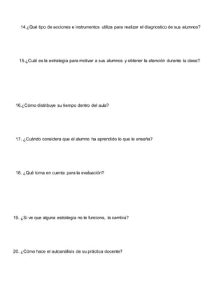 14.¿Qué tipo de acciones e instrumentos utiliza para realizar el diagnostico de sus alumnos?
15.¿Cuál es la estrategia para motivar a sus alumnos y obtener la atención durante la clase?
16.¿Cómo distribuye su tiempo dentro del aula?
17. ¿Cuándo considera que el alumno ha aprendido lo que le enseña?
18. ¿Qué toma en cuenta para la evaluación?
19. ¿Si ve que alguna estrategia no le funciona, la cambia?
20. ¿Cómo hace el autoanálisis de su práctica docente?
 