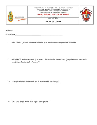 NOMBRE: _________________________________________________________
OCUPACIÓN:_______________________________________________________
1. Para usted, ¿cuáles son las funciones que debe de desempeñar la escuela?
2. De acuerdo a las funciones que usted nos acaba de mencionar, ¿El jardín está cumpliendo
con dichas funciones? ¿Por qué?
3. ¿De qué manera interviene en el aprendizaje de su hijo?
4. ¿Por qué eligió llevar a su hijo a este jardín?
SUBSECRETARÍA DE EDUCACIÓN MEDIA SUPERIOR Y SUPERIOR
DIRECCIÓN GENERAL DE OPERACIÓN DE SERVICIOS
DE EDUCACIÓN MEDIA SUPERIOR Y SUPERIOR
SUBDIRECCIÓN DE FORMACIÓN DOCENTE
CENTRO REGIONAL DE EDUCACIÓN NORMAL
ENTREVISTA
PADRE DE FAMILIA
 