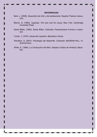 REFERENCIAS
Berk, L. (2006). Desarrollo del niño y del adolescente. España: Pearson educa-
       ción.

Blanck, G. (1990). Vygotsky: The man and his cause. New York: Cambridge
      University Press.

Santa Biblia. (1960). Santa Biblia. Colombia: Panamericana Formas e Impre-
      sos.

Turner, J. (1975). Desarrollo cognitivo. Barcelona: Gersa.

Wendkos, S. (2001). Psicología del desarrollo. Colombia: McGRAW-HILL, In-
     teramericana.

White, E. (1890). La Conducción del Niño. Estados Unidos de América: Maun-
      tain.
 