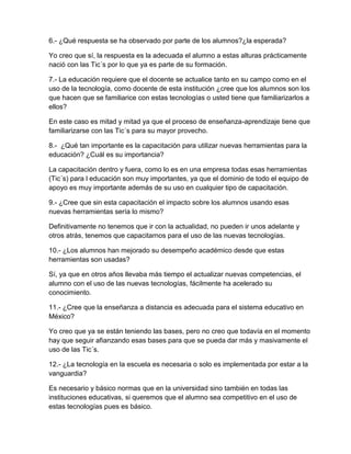 6.- ¿Qué respuesta se ha observado por parte de los alumnos?¿la esperada?

Yo creo que sí, la respuesta es la adecuada el alumno a estas alturas prácticamente
nació con las Tic´s por lo que ya es parte de su formación.

7.- La educación requiere que el docente se actualice tanto en su campo como en el
uso de la tecnología, como docente de esta institución ¿cree que los alumnos son los
que hacen que se familiarice con estas tecnologías o usted tiene que familiarizarlos a
ellos?

En este caso es mitad y mitad ya que el proceso de enseñanza-aprendizaje tiene que
familiarizarse con las Tic´s para su mayor provecho.

8.- ¿Qué tan importante es la capacitación para utilizar nuevas herramientas para la
educación? ¿Cuál es su importancia?

La capacitación dentro y fuera, como lo es en una empresa todas esas herramientas
(Tic´s) para l educación son muy importantes, ya que el dominio de todo el equipo de
apoyo es muy importante además de su uso en cualquier tipo de capacitación.

9.- ¿Cree que sin esta capacitación el impacto sobre los alumnos usando esas
nuevas herramientas sería lo mismo?

Definitivamente no tenemos que ir con la actualidad, no pueden ir unos adelante y
otros atrás, tenemos que capacitarnos para el uso de las nuevas tecnologías.

10.- ¿Los alumnos han mejorado su desempeño académico desde que estas
herramientas son usadas?

Sí, ya que en otros años llevaba más tiempo el actualizar nuevas competencias, el
alumno con el uso de las nuevas tecnologías, fácilmente ha acelerado su
conocimiento.

11.- ¿Cree que la enseñanza a distancia es adecuada para el sistema educativo en
México?

Yo creo que ya se están teniendo las bases, pero no creo que todavía en el momento
hay que seguir afianzando esas bases para que se pueda dar más y masivamente el
uso de las Tic´s.

12.- ¿La tecnología en la escuela es necesaria o solo es implementada por estar a la
vanguardia?

Es necesario y básico normas que en la universidad sino también en todas las
instituciones educativas, si queremos que el alumno sea competitivo en el uso de
estas tecnologías pues es básico.
 