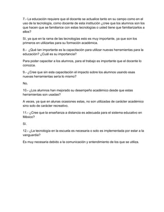 7.- La educación requiere que el docente se actualice tanto en su campo como en el
uso de la tecnología, como docente de esta institución ¿cree que los alumnos son los
que hacen que se familiarice con estas tecnologías o usted tiene que familiarizarlos a
ellos?

Sí, ya que en la rama de las tecnologías esto es muy importante, ya que son los
primeros en utilizarlas para su formación académica.

8.- ¿Qué tan importante es la capacitación para utilizar nuevas herramientas para la
educación? ¿Cuál es su importancia?

Para poder capacitar a los alumnos, para el trabajo es importante que el docente lo
conozca.

9.- ¿Cree que sin esta capacitación el impacto sobre los alumnos usando esas
nuevas herramientas sería lo mismo?

No.

10.- ¿Los alumnos han mejorado su desempeño académico desde que estas
herramientas son usadas?

A veces, ya que en alunas ocasiones estas, no son utilizadas de carácter académico
sino solo de carácter recreativo.

11.- ¿Cree que la enseñanza a distancia es adecuada para el sistema educativo en
México?

Sí.

12.- ¿La tecnología en la escuela es necesaria o solo es implementada por estar a la
vanguardia?

Es muy necesaria debido a la comunicación y entendimiento de los que se utiliza.
 