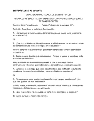 ENTREVISTA No 3 AL DOCENTE

                UNIVERSIDAD POLITECNICA DE SAN LUIS POTOSI

 TECNOLOGÍAS EDUCATIVAS UTILIZADAS EN LA UNIVERSIDAD POLITECNICA
                      DE SAN LUIS POTOSI

Nombre: Iliana Flores Cuervo.      Puesto: Profesora de la carrea de ISTI.

Profesión: Docente de la materia de Computación.

1.- ¿Es favorable la implementación de la tecnología para su uso como herramienta
en la educación?

Sí.

2.- ¿Qué oportunidades de aprovechamiento académico tienen los alumnos a los que
se les facilitan el uso de las tecnologías en su educación?

Pueden competir en cualquier lugar que utilicen tecnologías y también podrá saber
comunicarse.

3.- Desde el punto de vista de la globalización, ¿Por qué el uso de la tecnología en la
educación es adecuada?

Porque estamos en un mundo cambiante en el cual la tecnología cambia
continuamente y tenemos que modernizarnos para sobrevivir en esta globalización.

4.- ¿Cree que la tecnología que existe actualmente en esta institución es suficiente
para lo que demanda la actualidad en cuanto a métodos de enseñanza?

Si.

5.- Personalmente, ¿con que tecnologías prefiere que trabajen sus alumnos? ¿por
qué cree que son las más adecuadas?

Cañón, Videos, Simuladores, Plataformas virtuales, ya que son las que satisfacen las
necesidades de las materias que yo imparto.

6.- ¿Qué respuesta se ha observado por parte de los alumnos es la esperada?

Es buena, aunque se hacen más atenidos.
 
