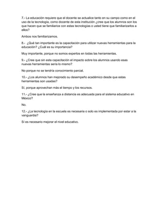 7.- La educación requiere que el docente se actualice tanto en su campo como en el
uso de la tecnología, como docente de esta institución ¿cree que los alumnos son los
que hacen que se familiarice con estas tecnologías o usted tiene que familiarizarlos a
ellos?

Ambos nos familiarizamos.

8.- ¿Qué tan importante es la capacitación para utilizar nuevas herramientas para la
educación? ¿Cuál es su importancia?

Muy importante, porque no somos expertos en todas las herramientas.

9.- ¿Cree que sin esta capacitación el impacto sobre los alumnos usando esas
nuevas herramientas sería lo mismo?

No porque no se tendría conocimiento parcial.

10.- ¿Los alumnos han mejorado su desempeño académico desde que estas
herramientas son usadas?

Sí, porque aprovechan más el tiempo y los recursos.

11.- ¿Cree que la enseñanza a distancia es adecuada para el sistema educativo en
México?

No.

12.- ¿La tecnología en la escuela es necesaria o solo es implementada por estar a la
vanguardia?

Sí es necesario mejorar el nivel educativo.
 