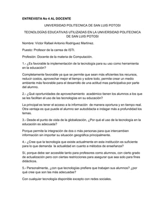 ENTREVISTA No 4 AL DOCENTE

                UNIVERSIDAD POLITECNICA DE SAN LUIS POTOSI

 TECNOLOGÍAS EDUCATIVAS UTILIZADAS EN LA UNIVERSIDAD POLITECNICA
                      DE SAN LUIS POTOSI

Nombre: Víctor Rafael Antonio Rodríguez Martínez.

Puesto: Profesor de la carrea de ISTI.

Profesión: Docente de la materia de Computación.

1.- ¿Es favorable la implementación de la tecnología para su uso como herramienta
en la educación?

Completamente favorable ya que se permite que sean más eficientes los recursos,
reducir costos, aprovechar mejor el tiempo y sobre todo, permite crear un medio
ambiente más favorable para el desarrollo de una actitud mas participativa por parte
del alumno.

2.- ¿Qué oportunidades de aprovechamiento académico tienen los alumnos a los que
se les facilitan el uso de las tecnologías en su educación?

La principal es tener el acceso a la información de manera oportuna y en tiempo real.
Otra ventaja es que puede el alumno ser autodidacta e indagar más a profundidad los
temas.

3.- Desde el punto de vista de la globalización, ¿Por qué el uso de la tecnología en la
educación es adecuada?

Porque permite la integración de dos o más personas para que intercambien
información sin importar su situación geográfica principalmente.

4.- ¿Cree que la tecnología que existe actualmente en esta institución es suficiente
para lo que demanda la actualidad en cuanto a métodos de enseñanza?

Sí, porque debe ser accesible tanto para profesores como alumnos, con cierto grado
de actualización pero con ciertas restricciones para asegurar que sea solo para fines
didácticos.

5.- Personalmente, ¿con que tecnologías prefiere que trabajen sus alumnos? ¿por
qué cree que son las más adecuadas?

Con cualquier tecnología disponible excepto con redes sociales.
 