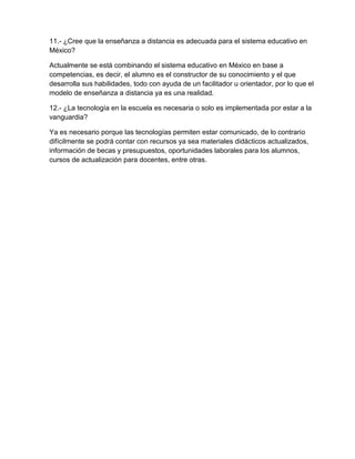 11.- ¿Cree que la enseñanza a distancia es adecuada para el sistema educativo en
México?

Actualmente se está combinando el sistema educativo en México en base a
competencias, es decir, el alumno es el constructor de su conocimiento y el que
desarrolla sus habilidades, todo con ayuda de un facilitador u orientador, por lo que el
modelo de enseñanza a distancia ya es una realidad.

12.- ¿La tecnología en la escuela es necesaria o solo es implementada por estar a la
vanguardia?

Ya es necesario porque las tecnologías permiten estar comunicado, de lo contrario
difícilmente se podrá contar con recursos ya sea materiales didácticos actualizados,
información de becas y presupuestos, oportunidades laborales para los alumnos,
cursos de actualización para docentes, entre otras.
 