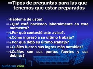 Tipos de preguntas para las que tenemos que estar preparados Hábleme de usted. ¿Qué está haciendo laboralmente en este momento? ¿Por qué contestó este aviso?, ¿Cómo ingresó a su último trabajo? ¿Por qué dejó su último trabajo? ¿Cuáles fueron sus logros más notables? ¿Cuáles son sus puntos fuertes y sus débiles? 