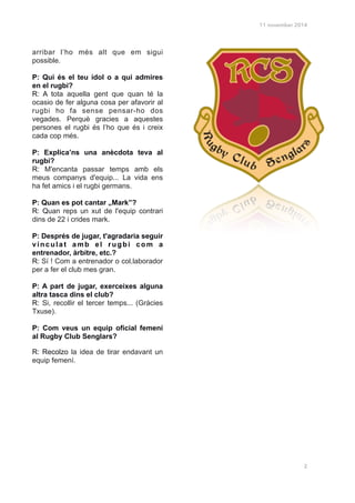 11 november 2014
arribar l’ho més alt que em sigui
possible.
!
P: Qui és el teu ídol o a qui admires
en el rugbi?
R: A tota aquella gent que quan té la
ocasio de fer alguna cosa per afavorir al
rugbi ho fa sense pensar-ho dos
vegades. Perquè gracies a aquestes
persones el rugbi és l’ho que és i creix
cada cop més.
!
P: Explica’ns una anècdota teva al
rugbi?
R: M'encanta passar temps amb els
meus companys d'equip... La vida ens
ha fet amics i el rugbi germans.
!
P: Quan es pot cantar „Mark”?
R: Quan reps un xut de l'equip contrari
dins de 22 i crides mark.
!
P: Després de jugar, t'agradaria seguir
vinculat amb el rugbi com a
entrenador, àrbitre, etc.?
R: Sí ! Com a entrenador o col.laborador
per a fer el club mes gran.
!
P: A part de jugar, exerceixes alguna
altra tasca dins el club?
R: Si, recollir el tercer temps... (Gràcies
Txuse).
!
P: Com veus un equip oficial femení
al Rugby Club Senglars?
R: Recolzo la idea de tirar endavant un
equip femení.
!
!
!
!
!
!
!
!
2
 