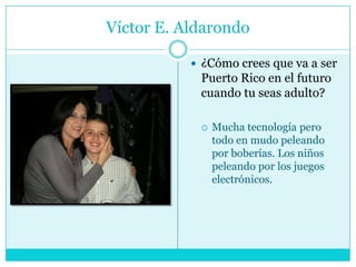 Víctor E. Aldarondo¿Cómo crees que va a ser Puerto Rico en el futuro cuando tu seas adulto?Mucha tecnología pero todo en mudo peleando por boberías. Los niños peleando por los juegos electrónicos.