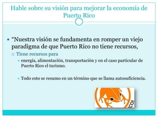 Hable sobre su visión para mejorar la economía de Puerto Rico“Nuestra visión se fundamenta en romper un viejo paradigma de que Puerto Rico no tiene recursos, Tiene recursos paraenergía, alimentación, transportación y en el caso particular de Puerto Rico el turismo. Todo esto se resumo en un término que se llama autosuficiencia.