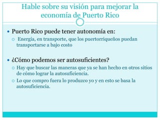 Hable sobre su visión para mejorar la economía de Puerto RicoPuerto Rico puede tener autonomía en: Energía, en transporte, que los puertorriqueños puedan transportarse a bajo costo¿Cómo podemos ser autosuficientes? Hay que buscar las maneras que ya se han hecho en otros sitios de cómo lograr la autosuficiencia. Lo que compro fuera lo produzco yo y en esto se basa la autosuficiencia.