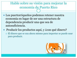 Hable sobre su visión para mejorar la economía de Puerto RicoLos puertorriqueños podemos retener nuestra economía en lugar de ser una estructura de dependencia producir una que sea de autosuficiencia. Producir los productos aquí, y ¿con qué dinero? El dinero que se usa ahora mismo para importar se puede usar para producir.
