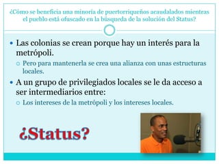 ¿Cómo se beneficia una minoría de puertorriqueños acaudalados mientras el pueblo está ofuscado en la búsqueda de la solución del Status?Las colonias se crean porque hay un interés para la metrópoli. Pero para mantenerla se crea una alianza con unas estructuras locales. A un grupo de privilegiados locales se le da acceso a ser intermediarios entre:Los intereses de la metrópoli y los intereses locales.¿Status?