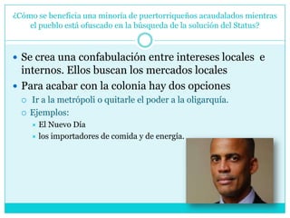 ¿Cómo se beneficia una minoría de puertorriqueños acaudalados mientras el pueblo está ofuscado en la búsqueda de la solución del Status?Se crea una confabulación entre intereses locales  e internos. Ellos buscan los mercados localesPara acabar con la colonia hay dos opciones Ir a la metrópoli o quitarle el poder a la oligarquía. Ejemplos: El Nuevo Día   los importadores de comida y de energía. 