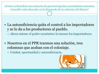 ¿Cómo se beneficia una minoría de puertorriqueños acaudalados mientras el pueblo está ofuscado en la búsqueda de la solución del Status?La autosuficiencia quita el control a los importadores y se lo da a los productores al pueblo. Ahora mismo el poder económico lo tuenen los importadores. Nosotros en el PPR traemos una solución, tres columnas que acaban con el coloniaje. Unidad, oportunidad y autosuficiencia. 