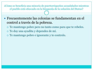 ¿Cómo se beneficia una minoría de puertorriqueños acaudalados mientras el pueblo está ofuscado en la búsqueda de la solución del Status?Frecuentemente las colonias se fundamentan en el control a través de la pobreza. Te mantengo pobre pero no tanto como para que te rebeles.Te doy una ayudita y dependes de mí. Te mantengo pobre e ignorante y te controlo. 