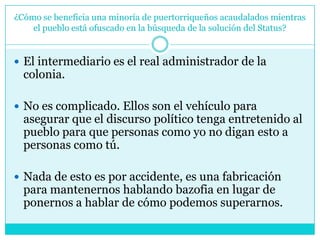 ¿Cómo se beneficia una minoría de puertorriqueños acaudalados mientras el pueblo está ofuscado en la búsqueda de la solución del Status?El intermediario es el real administrador de la colonia. No es complicado. Ellos son el vehículo para asegurar que el discurso político tenga entretenido al pueblo para que personas como yo no digan esto a personas como tú. Nada de esto es por accidente, es una fabricación para mantenernos hablando bazofia en lugar de ponernos a hablar de cómo podemos superarnos.
