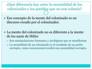 ¿Qué diferencia hay entre la mentalidad de los colonizados y los pueblos que no son colonia?Ese concepto de la mente del colonizado es un discurso creado por el colonizador.  La mente del colonizado no es diferente a la mente de los nazis de Hitler Son manipulaciones humanas y sicológicas que se manifiestanLa mentalidad de un colonizado es el resultado de un poder corrupto, como consecuencia tendrá una mentalidad corrupta. 