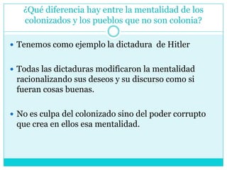 ¿Qué diferencia hay entre la mentalidad de los colonizados y los pueblos que no son colonia?Tenemos como ejemplo la dictadura  de Hitler Todas las dictaduras modificaron la mentalidad racionalizando sus deseos y su discurso como si fueran cosas buenas. No es culpa del colonizado sino del poder corrupto que crea en ellos esa mentalidad. 