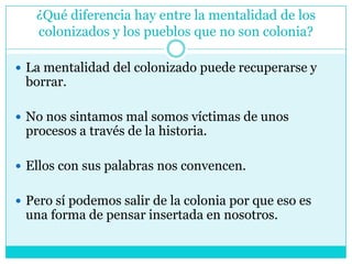 ¿Qué diferencia hay entre la mentalidad de los colonizados y los pueblos que no son colonia?La mentalidad del colonizado puede recuperarse y borrar.No nos sintamos mal somos víctimas de unos procesos a través de la historia. Ellos con sus palabras nos convencen. Pero sí podemos salir de la colonia por que eso es una forma de pensar insertada en nosotros. 