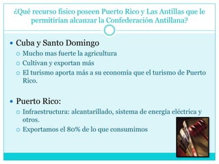 ¿Qué recurso físico poseen Puerto Rico y Las Antillas que le permitirían alcanzar la Confederación Antillana?Cuba y Santo Domingo Mucho mas fuerte la agriculturaCultivan y exportan másEl turismo aporta más a su economía que el turismo de Puerto Rico.Puerto Rico: Infraestructura: alcantarillado, sistema de energía eléctrica y otros.Exportamos el 80% de lo que consumimos