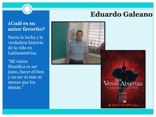 ¿Cuál es su autor favorito?Narra la lucha y la verdadera historia de la vida en Latinoamérica.“Mi visión filosófica es ser justo, hacer el bien y no ser ni más ni menos que los demás.”Eduardo Galeano