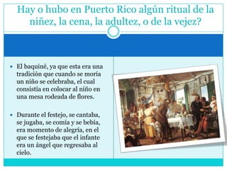 El baquiné, ya que esta era una tradición que cuando se moría un niño se celebraba, el cual consistía en colocar al niño en una mesa rodeada de flores. Durante el festejo, se cantaba, se jugaba, se comía y se bebía, era momento de alegría, en el que se festejaba que el infante era un ángel que regresaba al cielo.Hay o hubo en Puerto Rico algún ritual de la niñez, la cena, la adultez, o de la vejez?
