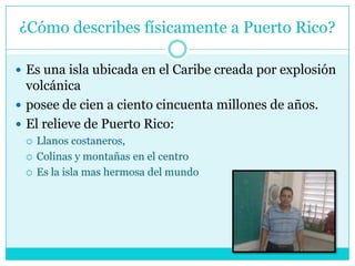 ¿Cómo describes físicamente a Puerto Rico?Es una isla ubicada en el Caribe creada por explosión volcánicaposee de cien a ciento cincuenta millones de años. El relieve de Puerto Rico:Llanos costaneros, Colinas y montañas en el centro Es la isla mas hermosa del mundo 