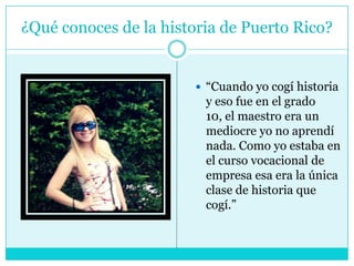 ¿Qué conoces de la historia de Puerto Rico?“Cuando yo cogí historia y eso fue en el grado 10, el maestro era un mediocre yo no aprendí nada. Como yo estaba en el curso vocacional de empresa esa era la única clase de historia que cogí.”