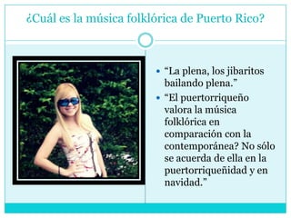 ¿Cuál es la música folklórica de Puerto Rico?“La plena, los jibaritos bailando plena.”“El puertorriqueño valora la música folklórica en comparación con la contemporánea? No sólo se acuerda de ella en la puertorriqueñidad y en navidad.”