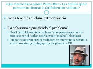 ¿Qué recurso físico poseen Puerto Rico y Las Antillas que le permitirían alcanzar la Confederación Antillana?Todas tenemos el clima extraordinario.“La soberanía sigue siendo el problema”“Por Puerto Rico no tener soberanía no puede exportar ese producto con el cual se podría ayudar mucho” (el tabaco)Cuando se quieren hacer actividades de intercambio cultural y se invitan extranjeros hay que pedir permiso a EU.