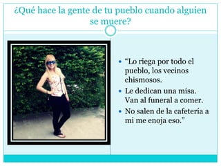 ¿Qué hace la gente de tu pueblo cuando alguien se muere?“Lo riega por todo el pueblo, los vecinos chismosos. Le dedican una misa. Van al funeral a comer. No salen de la cafetería a mi me enoja eso.”