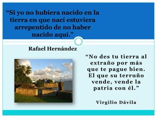 “Si yo no hubiera nacido en la tierra en que nací estuviera arrepentido de no haber nacido aquí.”Rafael Hernández“No des tu tierra al extraño por más que te pague bien. El que su terruño vende, vende la patria con él.”Virgilio Dávila