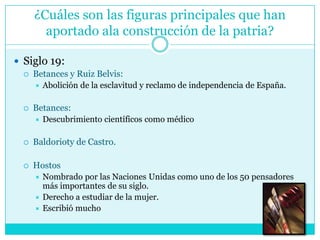 ¿Cuáles son las figuras principales que han aportado ala construcción de la patria?Siglo 19: Betances y Ruiz Belvis: Abolición de la esclavitud y reclamo de independencia de España.Betances: Descubrimiento científicos como médicoBaldorioty de Castro.HostosNombrado por las Naciones Unidas como uno de los 50 pensadores más importantes de su siglo.Derecho a estudiar de la mujer.Escribió mucho