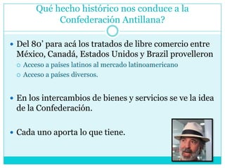 Qué hecho histórico nos conduce a la Confederación Antillana?Del 80’ para acá los tratados de libre comercio entre México, Canadá, Estados Unidos y BrazilprovelleronAcceso a países latinos al mercado latinoamericanoAcceso a países diversos.En los intercambios de bienes y servicios se ve la idea de la Confederación.Cada uno aporta lo que tiene.