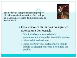 ¿El modelo de independencia dirigido por dictadores en Latinoamérica, cómo influye en la visión del reclamo de independencia de Puerto Rico?Las elecciones en un país no significa que sea una democracia.Manipuladas por los medios de comunicación, manipulan la opinión pública.Hitler celebró elecciones.Dicen que Chávez es dictador pero cuando perdió las elecciones aceptó la voluntad del pueblo.