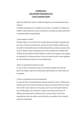 ENTREVISTA<br />ARGOMEDO PERFORMANCE<br />Carlos Argomedo, Dueño <br />¿Qué nos podría decir sobre su modelo de negocios en la restauración de autos clásicos?<br />El modelo de negocios no es rentable casi nos llevo a la quiebra. Ni siquiera en Estados Unidos funciona ya que la restauración se produce de manera personal y no mediante talleres especializados.<br />¿Cómo empezó su taller?<br />El taller empezó en los años 60 con su padre algo muy humilde y pequeño pero que cada vez fueron creciendo más, ya que innovaron al lograr cambiar la caja de cambios del manubrio hacia la tradicional posición que todos conocemos hoy en día. El primer cliente importante que tuvo fue el dueño de los muebles SIC.<br />El dueño de salco Brand, German Selman, los motivó para empezar una empresa de restauración. Se demoraron unos 6 meses en armar un taller en unos galpones de salco brand para comenzar con las restauraciones.<br />¿Qué es lo principal al restaurar un auto?<br />Lo que se busca al restaurar un auto es ser eficiente tratando de acortar los plazos de entrega y lograr una restauración especializada con mucho énfasis en los detalles.<br />¿Cuál es el principal costo de la restauración?<br />La mano de obra es extremadamente cara para restaurar un auto, 4 millones por mecánico por mano de obra, solo para dos autos que estuvieron listos en 2 años. Esto se debe a que el proceso es muy largo y por lo que son muchas horas las que se deben pagar a los mecánicos. Luego tuvieron que invertir otros 20 millones para desarmarlo y armarlo de nuevo ya que si bien el auto lucia impecable por fuera, por dentro era otra historia, uno entraba al auto y parecía  que fuera a desarmarse.<br />¿Cuánto es el costo de la mano de obra por restaurar un auto?<br />Carlos saco los cálculos sobre cuanto debería pagar por hora mano de obra para un mecánico en la restauración de un auto y les salió $69 millones, algo fuera de todo alcance y rentabilidad.<br />¿Cualquier auto puede ser restaurado?<br />También hay que saber elegir bien que auto restaurar, no se va a restaurar un auto que no va a valer nada después. Ejemplo el Chevy.<br />¿Cuál es el precio aproximado de venta de un auto restaurado?<br />Más o menos se vende en unos 25 millones un auto restaurado básico.<br />¿Cuántos clientes mantiene?<br />Normalmente mantiene en el taller unos 5 clientes que se interesan por la restauración de autos clásicos<br />.<br />¿Cuál es su negocio ahora?<br />Su fuerte y mayor fuente de ingreso es a través de la importación de autos (gracias a Farkas), y los trabajos mecánicos pequeños. Se enfocan principalmente en entregar un servicio para autos exóticos.<br />Los mecánicos son los mismos de hace 30 años, egresados de la inacap.<br />No tiene una base de datos de sus clientes, su boca a boca es muy grande y su principal canal de publicidad.<br />¿Se realizan eventos de promoción?<br />Han hecho grandes eventos, en las vizcachas, pero nos cuenta que esos eventos no rentan y consumen mucho tiempo y stress.<br />¿Cuál es aproximadamente el costo de mantener su negocio?<br />Mantener el negocio andando les cuesta entre 12 a 15 millones mensualmente, solo el taller les cuesta entre 3 a 4 millones (si es que arrendaran ya que el taller es suyo).<br />