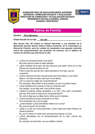SUBSECRETARIA DE EDUCACIÓN MEDIA SUPERIOR,
          SUPERIOR, FORMACIÓN DOCENTE Y EVALUACIÓN
       DIRECCIÓN DE FORMACIÓN Y ACTUALIZACIÓN DOCENTE
             “BENEMÉRITA ESCUELA NORMAL URBANA
                     FEDERAL FRONTERIZA”




                      Padres de Familia
Nombre: __Érica Mendoza_________________________________________

Grado Escolar de su hijo: ___3er año________________________________

Muy buenos días. Mi nombre es Saharel Hernández y soy estúdiate de la
Benemérita Escuela Normal Urbana Federal Fronteriza, de la Licenciatura en
Educación Primaria, sería tan amable de contestarme una pequeña entrevista
acerca del comportamientos que presentan los alumnos, con el objetivo de
conocer los factores que intervienen en ello.



    ¿Cómo se comporta frente a sus hijos?
     Muy bien procuro darle el mejor ejemplo.
    ¿Qué medidas toma para que las personas que están cerca de su hijo
     influyan de manera positiva en él?
     Pues no permito que les den malos ejemplos a mis hijos, que se
     comporten
    ¿Cómo reacciona frente a las personas que mal influyen a sus hijos?
     Alejo a mis hijos de ellos, para que no los afecte.
    ¿En su casa hay reglas de comportamiento?
     Por supuesto, ellos saben lo que pueden y lo que no pueden hacer.
    ¿Qué medidas toma cuando su hijo se comporta mal?
     Los castigo, no los dejo salir o les prohíbo cosas.
    ¿Usted le prohíbe ciertas amistades a su hijo? ¿Por qué? ¿Considera
     que ese niño tiene la culpa de su comportamiento?
     No, solo le digo que se aleje de los niños que lo molestan.
    ¿Cómo fomenta la buena conducta en su hijo?
     Con el ejemplo mío y de su papá.
    ¿usted trabaja? ¿Qué actividades realiza con su hijo?
     No, pues lo ayudo con la tarea.
    ¿Deja a su hijo con otras personas? ¿Cree usted que estas influyen de
     manera positiva?
     No, por lo mismo no quiero que otra persona eduque a mi hijo.
    ¿Tiene dificultades con el comportamiento de su hijo? ¿Cómo las
     enfrenta?
     No, siempre se porta bien, es muy callado y tímido.
 