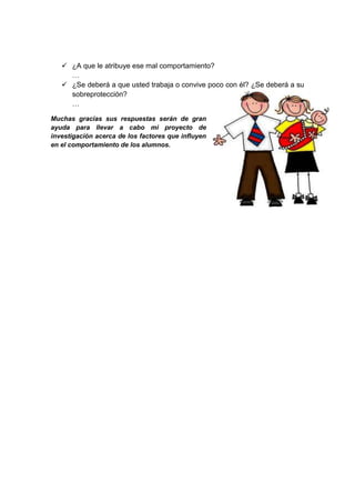  ¿A que le atribuye ese mal comportamiento?
     …
    ¿Se deberá a que usted trabaja o convive poco con él? ¿Se deberá a su
     sobreprotección?
     …

Muchas gracias sus respuestas serán de gran
ayuda para llevar a cabo mi proyecto de
investigación acerca de los factores que influyen
en el comportamiento de los alumnos.
 