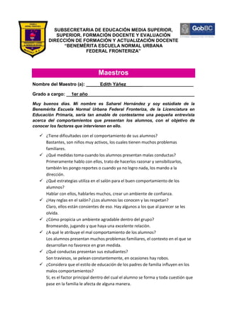SUBSECRETARIA DE EDUCACIÓN MEDIA SUPERIOR,
           SUPERIOR, FORMACIÓN DOCENTE Y EVALUACIÓN
        DIRECCIÓN DE FORMACIÓN Y ACTUALIZACIÓN DOCENTE
              “BENEMÉRITA ESCUELA NORMAL URBANA
                      FEDERAL FRONTERIZA”



                                  Maestros
Nombre del Maestro (a): _____ Edith Yáñez __________________________

Grado a cargo: __1er año__________________________________________

Muy buenos días. Mi nombre es Saharel Hernández y soy estúdiate de la
Benemérita Escuela Normal Urbana Federal Fronteriza, de la Licenciatura en
Educación Primaria, sería tan amable de contestarme una pequeña entrevista
acerca del comportamientos que presentan los alumnos, con el objetivo de
conocer los factores que intervienen en ello.

    ¿Tiene dificultades con el comportamiento de sus alumnos?
     Bastantes, son niños muy activos, los cuales tienen muchos problemas
     familiares.
    ¿Qué medidas toma cuando los alumnos presentan malas conductas?
     Primeramente hablo con ellos, trato de hacerlos razonar y sensibilizarlos,
     también les pongo reportes o cuando ya no logro nada, los mando a la
     dirección.
    ¿Qué estrategias utiliza en el salón para el buen comportamiento de los
     alumnos?
     Hablar con ellos, hablarles muchos, crear un ambiente de confianza.
    ¿Hay reglas en el salón? ¿Los alumnos las conocen y las respetan?
     Claro, ellos están consientes de eso. Hay algunos a los que al parecer se les
     olvida.
    ¿Cómo propicia un ambiente agradable dentro del grupo?
     Bromeando, jugando y que haya una excelente relación.
    ¿A qué le atribuye el mal comportamiento de los alumnos?
     Los alumnos presentan muchos problemas familiares, el contexto en el que se
     desarrollan no favorece en gran medida.
    ¿Qué conductas presentan sus estudiantes?
     Son traviesos, se pelean constantemente, en ocasiones hay robos.
    ¿Considera que el estilo de educación de los padres de familia influyen en los
     malos comportamientos?
     Sí, es el factor principal dentro del cual el alumno se forma y toda cuestión que
     pase en la familia le afecta de alguna manera.
 