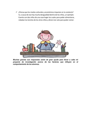  ¿Piensa que los niveles culturales y económicos impactan en la conducta?
     Sí, a causa de eso hay mucha desigualdad dentro de los niños, un ejemplo:
     Cuento con dos niños de una casa hogar los cuales para poder alimentarse,
     robaban los lonches de los otros niños y dinero tan solo para poder comer.




Muchas gracias sus respuestas serán de gran ayuda para llevar a cabo mi
proyecto de investigación acerca de los factores que influyen en el
comportamiento de los alumnos.
 