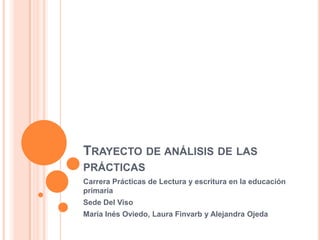 TRAYECTO DE ANÁLISIS DE LAS
PRÁCTICAS
Carrera Prácticas de Lectura y escritura en la educación
primaria
Sede Del Viso
María Inés Oviedo, Laura Finvarb y Alejandra Ojeda
 