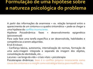 A partir das informações da anamnese = ex. relação temporal entre o
aparecimento de um sintoma e o quadro sintomático = pode-se chegar a
uma hipótese do conflito inconsciente.
Hipótese Psicodinâmica: fases = desenvolvimento epigenético
(psicossexual)
Para cada fase uma tarefa específica a ser desenvolvida, habilidades e
competências a serem adquiridas.
Erick Erickson:
- Confiança básica, autonomia, internalização de normas, formação de
uma auto-imagem integrada e separada da imagem dos objetos,
consolidação da identidade, etc...
Lacunas = ao longo da vida = crises vitais = psicoterapia
Psicoterapias dinâmicas: base é o conflito psíquico inconsciente como
causa dos sintomas e o insight como estratégia básica para modifica-lo.
 