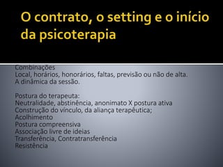 Combinações
Local, horários, honorários, faltas, previsão ou não de alta.
A dinâmica da sessão.
Postura do terapeuta:
Neutralidade, abstinência, anonimato X postura ativa
Construção do vínculo, da aliança terapêutica;
Acolhimento
Postura compreensiva
Associação livre de ideias
Transferência, Contratransferência
Resistência
 